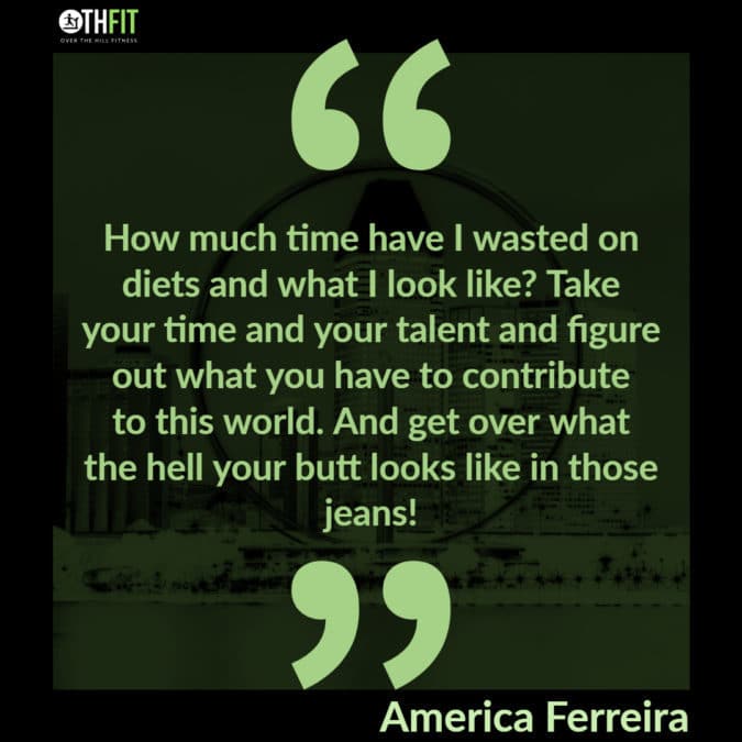 How much time have I wasted on diets and what I look like? Take your time and your talent and figure out what you have to contribute to this world. And get over what the hell your butt looks like in those jeans! 
– America Ferreira